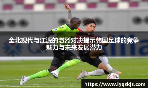 全北现代与江源的激烈对决揭示韩国足球的竞争魅力与未来发展潜力