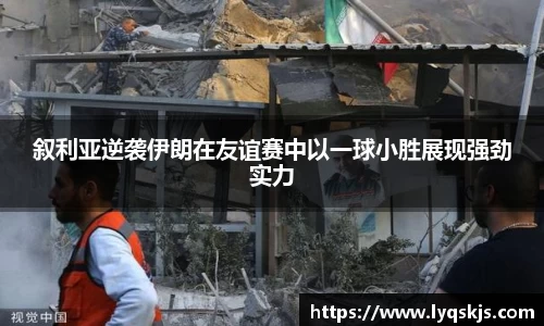 叙利亚逆袭伊朗在友谊赛中以一球小胜展现强劲实力