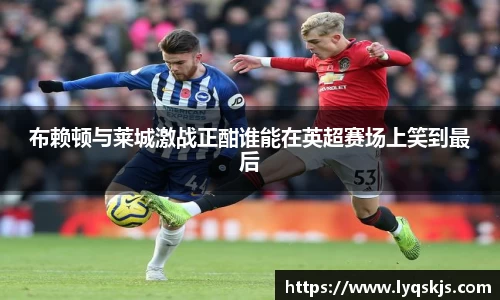 布赖顿与莱城激战正酣谁能在英超赛场上笑到最后