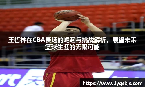 王哲林在CBA赛场的崛起与挑战解析，展望未来篮球生涯的无限可能
