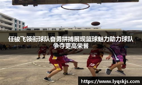 任骏飞领衔球队奋勇拼搏展现篮球魅力助力球队争夺更高荣誉